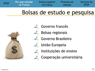 IFESP
Por que estudar
na França
Ensino superior
na França
Processo de
seleção
Serviços do
IFESP
© Ifesp 2012 10
Teste de língua (francês e/ou inglês)
Último diploma
Histórico escolar
Currículo
Carta de apresentação/motivação
Projetos de estudos e profissional
Projeto de pesquisa
Cartas de recomendação
Processo de
seleção
Dossiê de candidatura
10
tradução juramentada
 