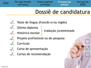 IFESP
Por que estudar
na França
Ensino superior
na França
Processo de
seleção
Serviços do
IFESP
© Ifesp 2012 16
Transformar seu projeto em realidade
IFESP
Nosso compromisso no IFESP
Nossas missões
Informar e orientar sobre estudos,
bolsas e estágios na França
Formar e treinar:
exames de proficiência e entrevistas
Acompanhar as candidaturas:
montagem e correção do dossiê
 