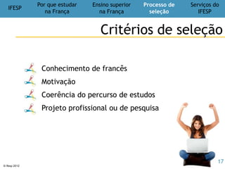 IFESP
Por que estudar
na França
Ensino superior
na França
Processo de
seleção
Serviços do
IFESP
© Ifesp 2012 17
Serviços do
IFESP
Excelência – Inovação - Diversidade
Cursos online
cursodefrancesonline.com.br
Cursos
semi-presenciais
Cursos de
Francês
intensivos e
focados
Aulas
particulares
Professores
nativos e
pós-graduados
Teste de
nível
online
gratuito
Preparatórios para
TCF, DELF, DALF
Nossas dicas: UniversidadesFrancesas.com.br
 