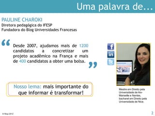© Ifesp 2012 2
PAULINE CHAROKI
Diretora IFESP
Fundadora do Blog Universidades Francesas
Desde 2002, formamos mais de 15.000
alunos, ajudamos mais de 5.000
candidatos a concretizar um
projeto acadêmico na França e mais
de 500 candidatos a obter uma bolsa.
“ “
IFESP
Uma palavra de...
Nosso lema: mais importante do
que informar é transformar!
Mestre em Direito pela
Universidade de Aix-
Marseille e Nantes,
bacharel em Direito pela
Universidade de Nice.
 