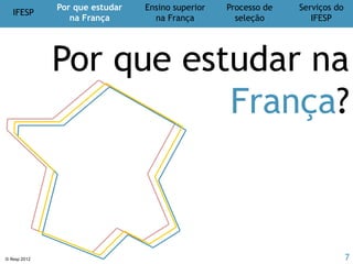 IFESP
Por que estudar
na França
Ensino superior
na França
Processo de
seleção
Serviços do
IFESP
© Ifesp 2012 7
Doctorat (D)
3 anos
BRASIL FRANÇA
Níveldosestudos
Vestibular e/ou ENEM
Mestrado
2 anos
Especialização
2 anos
Baccalauréat (Bac)
Licence
(L)
3 anos
Master Général (M1)
1 ano
Ensino superior
na França
Correspondência de diplomas
Doutorado
4 anos
Master Recherche
(M2) (Dissertação)
1 ano
Bacharelado ou Licenciatura
4 ou 5 anos
Master Professionnel
(M2) (Estágio)
1 ano
9 ou 10 anos 8 anos
 