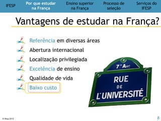 IFESP
Por que estudar
na França
Ensino superior
na França
Processo de
seleção
Serviços do
IFESP
© Ifesp 2012 8
Candidatura
individual
Graduação
Pós-gradução
Doutorado
Pós-doutorado
Cooperação
universitária
Intercâmbio
Duplo diploma
Doutorado Sanduiche
Cotutela de tese
Ensino superior
na França
Possibilidades de estudos
 
