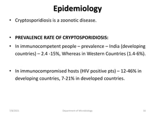 Epidemiology
• Cryptosporidiosis is a zoonotic disease.
• PREVALENCE RATE OF CRYPTOSPORIDIOSIS:
• In immunocompetent people – prevalence – India (developing
countries) – 2.4 -15%, Whereas in Western Countries (1.4-6%).
• In immunocompromised hosts (HIV positive pts) – 12-46% in
developing countries, 7-21% in developed countries.
7/8/2021 Department of Microbiology 16
 