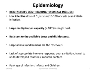Epidemiology
• RISK FACTOR’S CONTRIBUTING TO DISEASE INCLUDE:
• Low infective dose of C. parvam (10-100 oocysts ) can initiate
infection.
• Large multiplication capacity (> 1010) in single host.
• Resistant to the available drugs and disinfectants.
• Large animals and humans are the reservoirs.
• Lack of appropriate immune response, poor sanitation, travel to
underdeveloped countries, zoonotic contact.
• Peak age of Infection: Infants and Children.
7/8/2021 Department of Microbiology 17
 