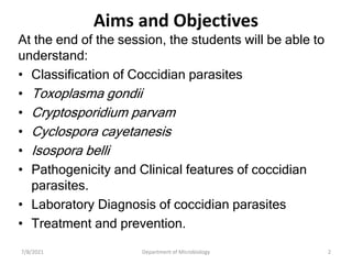 Aims and Objectives
At the end of the session, the students will be able to
understand:
• Classification of Coccidian parasites
• Toxoplasma gondii
• Cryptosporidium parvam
• Cyclospora cayetanesis
• Isospora belli
• Pathogenicity and Clinical features of coccidian
parasites.
• Laboratory Diagnosis of coccidian parasites
• Treatment and prevention.
7/8/2021 Department of Microbiology 2
 