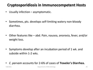 Cryptosporidiosis in Immunocompetent Hosts
• Usually infection – asymptomatic.
• Sometimes, pts. develops self-limiting watery non-bloody
diarrhea.
• Other features like – abd. Pain, nausea, anorexia, fever, and/or
weight loss.
• Symptoms develop after an incubation period of 1 wk. and
subside within 1-2 wks.
• C. parvam accounts for 2-6% of cases of Traveler's Diarrhea.
7/8/2021 Department of Microbiology 20
 