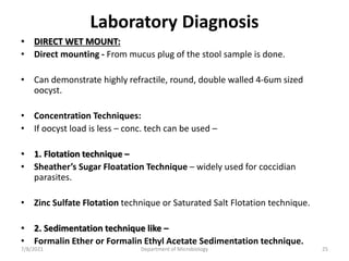 Laboratory Diagnosis
• DIRECT WET MOUNT:
• Direct mounting - From mucus plug of the stool sample is done.
• Can demonstrate highly refractile, round, double walled 4-6um sized
oocyst.
• Concentration Techniques:
• If oocyst load is less – conc. tech can be used –
• 1. Flotation technique –
• Sheather’s Sugar Floatation Technique – widely used for coccidian
parasites.
• Zinc Sulfate Flotation technique or Saturated Salt Flotation technique.
• 2. Sedimentation technique like –
• Formalin Ether or Formalin Ethyl Acetate Sedimentation technique.
7/8/2021 Department of Microbiology 25
 