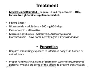 Treatment
• Mild Cases: Self limited – Require – Fluid replacement – ORS,
lactose free glutamine supplemented diet.
• Severe Cases -
• Nitazoxanide – adult dose – 500 mg BD 3 days
• Paromomycin – alternative.
• Macrolide antibiotics – Spiramycin, Azithromycin and
Clarithromycin – have some activity against Cryptosporidium
• Prevention
• Requires minimizing exposure to infectious oocysts in human or
animal feces.
• Proper hand washing, using of submicron water filters, improved
personal hygiene are some of the efforts to prevent transmission.
7/8/2021 Department of Microbiology 32
 
