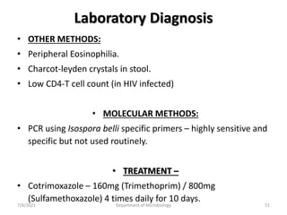 Laboratory Diagnosis
• OTHER METHODS:
• Peripheral Eosinophilia.
• Charcot-leyden crystals in stool.
• Low CD4-T cell count (in HIV infected)
• MOLECULAR METHODS:
• PCR using Isospora belli specific primers – highly sensitive and
specific but not used routinely.
• TREATMENT –
• Cotrimoxazole – 160mg (Trimethoprim) / 800mg
(Sulfamethoxazole) 4 times daily for 10 days.
7/8/2021 Department of Microbiology 51
 