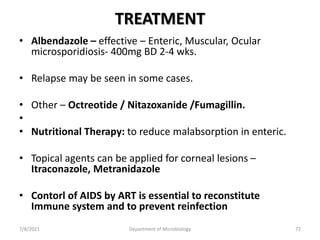 TREATMENT
• Albendazole – effective – Enteric, Muscular, Ocular
microsporidiosis- 400mg BD 2-4 wks.
• Relapse may be seen in some cases.
• Other – Octreotide / Nitazoxanide /Fumagillin.
•
• Nutritional Therapy: to reduce malabsorption in enteric.
• Topical agents can be applied for corneal lesions –
Itraconazole, Metranidazole
• Contorl of AIDS by ART is essential to reconstitute
Immune system and to prevent reinfection
7/8/2021 Department of Microbiology 72
 