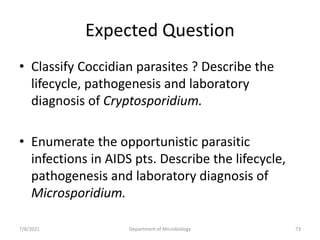 Expected Question
• Classify Coccidian parasites ? Describe the
lifecycle, pathogenesis and laboratory
diagnosis of Cryptosporidium.
• Enumerate the opportunistic parasitic
infections in AIDS pts. Describe the lifecycle,
pathogenesis and laboratory diagnosis of
Microsporidium.
7/8/2021 Department of Microbiology 73
 