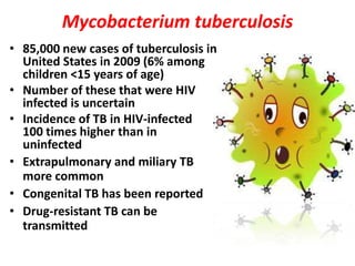 Mycobacterium tuberculosis
• 85,000 new cases of tuberculosis in
  United States in 2009 (6% among
  children <15 years of age)
• Number of these that were HIV
  infected is uncertain
• Incidence of TB in HIV-infected
  100 times higher than in
  uninfected
• Extrapulmonary and miliary TB
  more common
• Congenital TB has been reported
• Drug-resistant TB can be
  transmitted
 