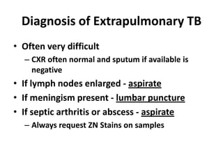 Diagnosis of Extrapulmonary TB
• Often very difficult
  – CXR often normal and sputum if available is
    negative
• If lymph nodes enlarged - aspirate
• If meningism present - lumbar puncture
• If septic arthritis or abscess - aspirate
  – Always request ZN Stains on samples
 