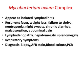 Mycobacterium avium Complex
• Appear as isolated lymphadinitis
• Recurrent fever, weight loss, failure to thrive,
  neutropenia, night sweats, chronic diarrhea,
  malabsorption, abdominal pain
• Lymphadenopathy, hepatomegaly, splenomegaly
• Respiratory symptoms
• Diagnosis-Biopsy,AFB stain,Blood culture,PCR
 
