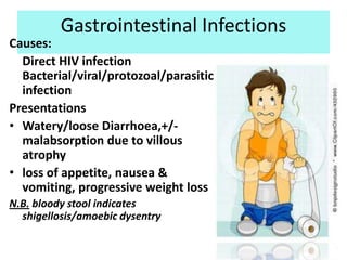 Gastrointestinal Infections
Causes:
  Direct HIV infection
  Bacterial/viral/protozoal/parasitic
  infection
Presentations
• Watery/loose Diarrhoea,+/-
  malabsorption due to villous
  atrophy
• loss of appetite, nausea &
  vomiting, progressive weight loss
N.B. bloody stool indicates
  shigellosis/amoebic dysentry
 