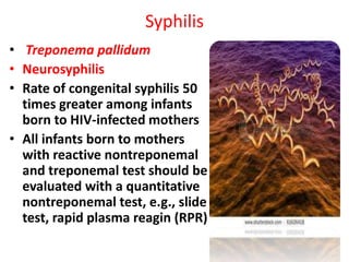 Syphilis
• Treponema pallidum
• Neurosyphilis
• Rate of congenital syphilis 50
  times greater among infants
  born to HIV-infected mothers
• All infants born to mothers
  with reactive nontreponemal
  and treponemal test should be
  evaluated with a quantitative
  nontreponemal test, e.g., slide
  test, rapid plasma reagin (RPR)
 