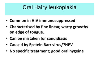 Oral Hairy leukoplakia

• Common in HIV immunosuppressed
• Characterised by fine linear, warty growths
  on edge of tongue.
• Can be mistaken for candidiasis
• Caused by Epstein Barr virus/?HPV
• No specific treatment; good oral hygeine
 
