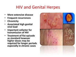 HIV and Genital Herpes
• More extensive disease
• Frequent recurrences
• Chronicity
• Associated high genital
  viral load
• Important cofactor for
  transmission of HIV
• Treatment of fist episode
  as standard however
  higher doses may be
  required for longer periods
  especially in chronic cases
 