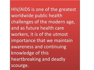 HIV/AIDS is one of the greatest
worldwide public health
challenges of the modern age,
and as future health care
workers, it is of the utmost
importance that we maintain
awareness and continuing
knowledge of this
heartbreaking and deadly
scourge.
 