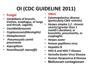 OI (CDC GUIDELINE 2011)
• Fungal                       • VIRUS
• Candidiasis of bronchi,      • Cytomegalovirus disease
  trachea, esophagus, or lungs   (particularly CMV retinitis)
  oral thrush, vaginitis       • Herpes simplex 1,2 : chronic
• Coccidioidomycosis             ulcer(s) (greater than 1
                                 month's duration); or
• Cryptococcosis(Meningitis)     bronchitis, pneumonitis, or
• Histoplasmosis                 esophagitis
• Pneumocystis carinii         • Herpes zoster
  pneumonia                    • Human papilloma virus
• Aspergillosis                • Hepatitis B
• Penicilliosis(P. marneffi)   • HHV-6 and HHV-7 Disease
                               • Varicella-Zoster Virus Disease
                               • Human Herpesvirus-8 Disease
                               • Molluscum contagiosum
 