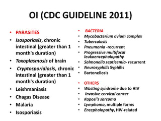 OI (CDC GUIDELINE 2011)
• PARASITES                    •  BACTERIA
                               • Mycobacterium avium complex
• Isosporiasis, chronic        • Tuberculosis
  intestinal (greater than 1   • Pneumonia -recurrent
  month's duration)            • Progressive multifocal
                                 leukoencephalopathy
• Toxoplasmosis of brain       • Salmonella septicemia- recurrent
• Cryptosporidiosis, chronic   • Neurosyphilis Syphilis
                               • Bartonellosis
  intestinal (greater than 1
  month's duration)            •   OTHERS
• Leishmaniasis                •   Wasting syndrome due to HIV
                               •    Invasive cervical cancer
• Chagas Disease               •   Kaposi's sarcoma
• Malaria                      •   Lymphoma, multiple forms
                               •   Encephalopathy, HIV-related
• Isosporiasis
 