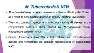  M. tuberculosis may cause extrapulmonary disease affecting the GI tract
as a result of disseminated disease or primary intestinal involvement
 The most common mycobacterial infections causing GI disease in the
compromised host are those caused by Mycobacterium avium-
intracellulare complex (MAC).
 Gastric ulceration, enterocolitis, enteric fistulae, and intra-abdominal
abscess and hemorrhage are common manifestations of disseminated
MAC
M. Tuberculosis & NTM
 