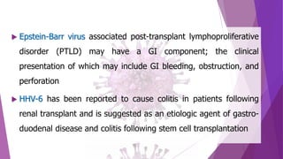 Epstein-Barr virus associated post-transplant lymphoproliferative
disorder (PTLD) may have a GI component; the clinical
presentation of which may include GI bleeding, obstruction, and
perforation
 HHV-6 has been reported to cause colitis in patients following
renal transplant and is suggested as an etiologic agent of gastro-
duodenal disease and colitis following stem cell transplantation
 