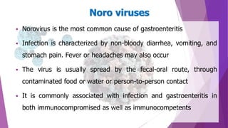  Norovirus is the most common cause of gastroenteritis
 Infection is characterized by non-bloody diarrhea, vomiting, and
stomach pain. Fever or headaches may also occur
 The virus is usually spread by the fecal-oral route, through
contaminated food or water or person-to-person contact
 It is commonly associated with infection and gastroenteritis in
both immunocompromised as well as immunocompetents
Noro viruses
 
