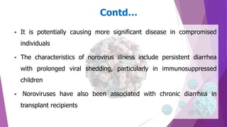  It is potentially causing more significant disease in compromised
individuals
 The characteristics of norovirus illness include persistent diarrhea
with prolonged viral shedding, particularly in immunosuppressed
children
 Noroviruses have also been associated with chronic diarrhea in
transplant recipients
Contd…
 