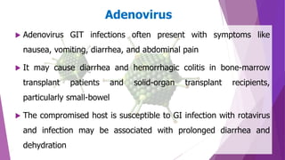 Adenovirus
 Adenovirus GIT infections often present with symptoms like
nausea, vomiting, diarrhea, and abdominal pain
 It may cause diarrhea and hemorrhagic colitis in bone-marrow
transplant patients and solid-organ transplant recipients,
particularly small-bowel
 The compromised host is susceptible to GI infection with rotavirus
and infection may be associated with prolonged diarrhea and
dehydration
 