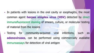  In patients with lesions in the oral cavity or esophagitis, the most
common agent herpes simplex virus (HSV) detected by direct
immunofluorescent staining of smears, culture, or molecular testing
of material from the lesions
 Testing for community-acquired viral infections, such as
adenoviruses, can be performed using commercially available
immunoassays for detection of viral antigen
 
