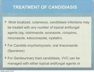 TREATMENT OF CANDIDIASIS
Most localized, cutaneous, candidiasis infections may
be treated with any number of topical antifungal
agents (eg, clotrimazole, econazole, ciclopirox,
miconazole, ketoconazole, nystatin).
For Candida onychomycosis, oral itraconazole
(Sporanox)
For Genitourinary tract candidiasis, VVC can be
managed with either topical antifungal agents or
Monday, January 16, 2012
 