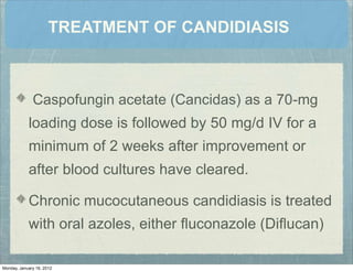 TREATMENT OF CANDIDIASIS
Caspofungin acetate (Cancidas) as a 70-mg
loading dose is followed by 50 mg/d IV for a
minimum of 2 weeks after improvement or
after blood cultures have cleared.
Chronic mucocutaneous candidiasis is treated
with oral azoles, either ﬂuconazole (Diﬂucan)
Monday, January 16, 2012
 