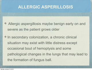 ALLERGIC ASPERILLOSIS
Allergic aspergillosis maybe benign early on and
severe as the patient grows older
In secondary colonization, a chronic clinical
situation may exist with little distress except
occasional bout of hemoptysis and some
pathological changes in the lungs that may lead to
the formation of fungus ball.
Monday, January 16, 2012
 
