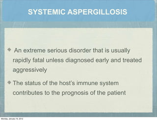 SYSTEMIC ASPERGILLOSIS
An extreme serious disorder that is usually
rapidly fatal unless diagnosed early and treated
aggressively
The status of the host’s immune system
contributes to the prognosis of the patient
Monday, January 16, 2012
 