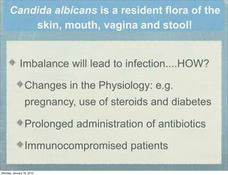 Candida albicans is a resident ﬂora of the
skin, mouth, vagina and stool!
Imbalance will lead to infection....HOW?
Changes in the Physiology: e.g.
pregnancy, use of steroids and diabetes
Prolonged administration of antibiotics
Immunocompromised patients
Monday, January 16, 2012
 
