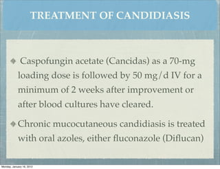 TREATMENT OF CANDIDIASIS



              Caspofungin acetate (Cancidas) as a 70-mg
            loading dose is followed by 50 mg/d IV for a
            minimum of 2 weeks after improvement or
            after blood cultures have cleared.

            Chronic mucocutaneous candidiasis is treated
            with oral azoles, either ﬂuconazole (Diﬂucan)

Monday, January 16, 2012
 