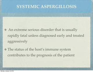 SYSTEMIC ASPERGILLOSIS




              An extreme serious disorder that is usually
            rapidly fatal unless diagnosed early and treated
            aggressively

            The status of the host’s immune system
            contributes to the prognosis of the patient



Monday, January 16, 2012
 