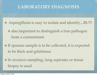 LABORATORY DIAGNOSIS


              Aspergillosis is easy to isolate and identify....BUT!

                  also important to distinguish a true pathogen
                  from a contaminant

            If sputum sample is to be collected, it is expected
            to be thick and gelatinous

            In invasive sampling, lung aspirates or tissue
            biopsy is used
Monday, January 16, 2012
 