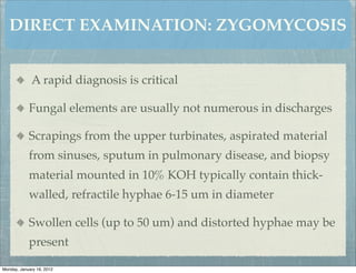 DIRECT EXAMINATION: ZYGOMYCOSIS


             A rapid diagnosis is critical

            Fungal elements are usually not numerous in discharges

            Scrapings from the upper turbinates, aspirated material
            from sinuses, sputum in pulmonary disease, and biopsy
            material mounted in 10% KOH typically contain thick-
            walled, refractile hyphae 6-15 um in diameter

            Swollen cells (up to 50 um) and distorted hyphae may be
            present

Monday, January 16, 2012
 