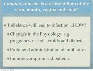 Candida albicans is a resident ﬂora of the
          skin, mouth, vagina and stool!


             Imbalance will lead to infection....HOW?

                 Changes in the Physiology: e.g.
                 pregnancy, use of steroids and diabetes

                 Prolonged administration of antibiotics

                 Immunocompromised patients

Monday, January 16, 2012
 