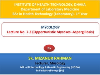 INSTITUTE OF HEALTH TECHNOLOGY, DHAKA
Department of Laboratory Medicine
BSc in Health Technology (Laboratory)- 1st Year
MYCOLOGY
Lecture No. 7.3 (Opportunistic Mycoses -Aspergillosis)
By
Sk. MIZANUR RAHMAN
Lecturer, Mycology
MS in Biotechnology & Genetic Engineering (UODA)
MS in Microbiology (SU)
 