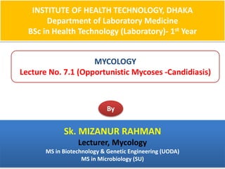 INSTITUTE OF HEALTH TECHNOLOGY, DHAKA
Department of Laboratory Medicine
BSc in Health Technology (Laboratory)- 1st Year
MYCOLOGY
Lecture No. 7.1 (Opportunistic Mycoses -Candidiasis)
By
Sk. MIZANUR RAHMAN
Lecturer, Mycology
MS in Biotechnology & Genetic Engineering (UODA)
MS in Microbiology (SU)
 