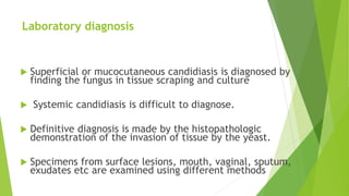 Laboratory diagnosis
 Superficial or mucocutaneous candidiasis is diagnosed by
finding the fungus in tissue scraping and culture
 Systemic candidiasis is difficult to diagnose.
 Definitive diagnosis is made by the histopathologic
demonstration of the invasion of tissue by the yeast.
 Specimens from surface lesions, mouth, vaginal, sputum,
exudates etc are examined using different methods
 