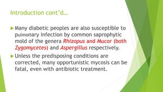 Introduction cont’d…
 Many diabetic peoples are also susceptible to
pulmonary infection by common saprophytic
mold of the genera Rhizopus and Mucor (both
Zygomycetes) and Aspergillus respectively.
 Unless the predisposing conditions are
corrected, many opportunistic mycosis can be
fatal, even with antibiotic treatment.
 