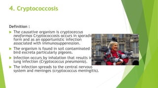 4. Cryptococcosis
Definition :
 The causative organism is cryptoceccus
neoformas Cryptococcosis occurs in sporadic
form and as an opportunistic infection
associated with immunosupperession.
 The organism is found in soil contaminated with
bird excreta particularly pigeons.
 Infection occurs by inhalation that results in
lung infection (Cryptococcus pneumonia).
 The infection spreads to the central nervous
system and meninges (cryptococcus meningitis).
 