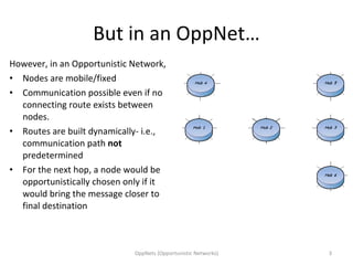 But in an OppNet… However, in an Opportunistic Network, Nodes are mobile/fixed Communication possible even if no connecting route exists between nodes. Routes are built dynamically- i.e., communication path  not  predetermined For the next hop, a node would be opportunistically chosen only if it would bring the message closer to final destination OppNets (Opportunistic Networks) 