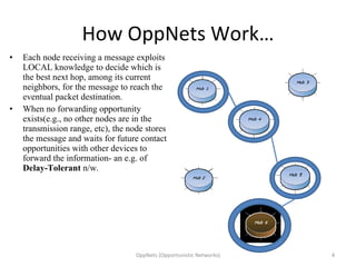 How OppNets Work… Each node receiving a message exploits LOCAL knowledge to decide which is the best next hop, among its current neighbors, for the message to reach the eventual packet destination. When no forwarding opportunity exists(e.g., no other nodes are in the transmission range, etc), the node stores the message and waits for future contact opportunities with other devices to forward the information- an e.g. of  Delay-Tolerant  n/w. OppNets (Opportunistic Networks) 