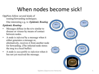 When nodes become sick! OppNets follow several kinds of routing/forwarding techniques.  One interesting e.g, is:  Epidemic Routing Epidemic Routing- Messages diffuse in the n/w similar to disease or viruses by means of contact between nodes. A node is  infected  by a message when it either generates a message or, alternatively, receives it from another node for forwarding. (The infected node stores the msg in a local buffer) A node is  susceptible to infection  when it has not yet received the message. OppNets (Opportunistic Networks) 