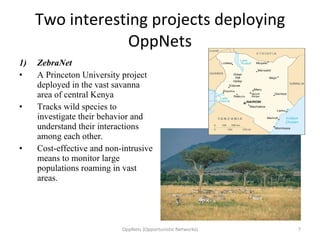 Two interesting projects deploying OppNets ZebraNet A Princeton University project deployed in the vast savanna area of central Kenya Tracks wild species to investigate their behavior and understand their interactions among each other. Cost-effective and non-intrusive means to monitor large populations roaming in vast areas.  OppNets (Opportunistic Networks) 